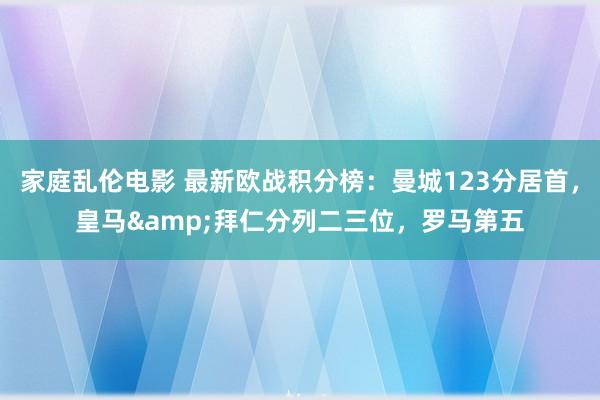 家庭乱伦电影 最新欧战积分榜：曼城123分居首，皇马&拜仁分列二三位，罗马第五