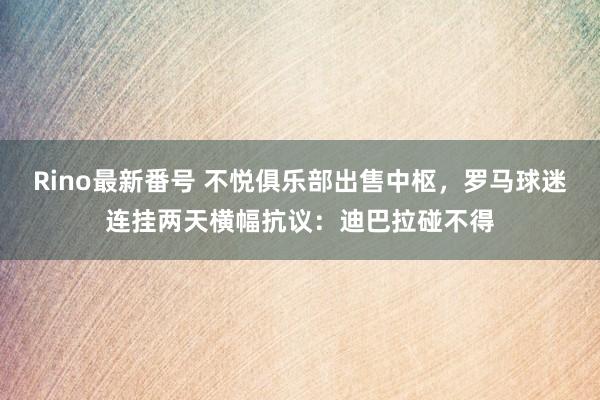 Rino最新番号 不悦俱乐部出售中枢，罗马球迷连挂两天横幅抗议：迪巴拉碰不得