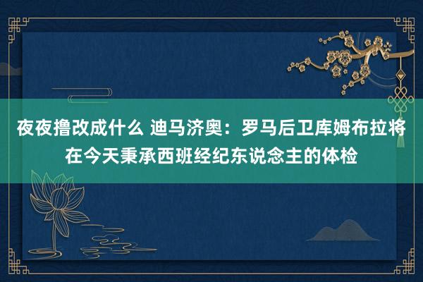 夜夜撸改成什么 迪马济奥：罗马后卫库姆布拉将在今天秉承西班经纪东说念主的体检