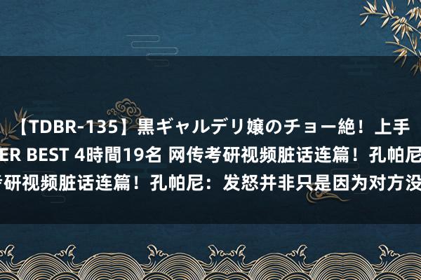 【TDBR-135】黒ギャルデリ嬢のチョー絶！上手いフェラチオ！！SUPER BEST 4時間19名 网传考研视频脏话连篇！孔帕尼：发怒并非只是因为对方没传好球