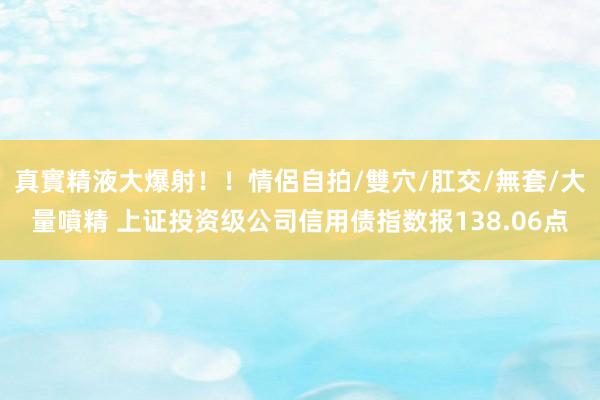 真實精液大爆射！！情侶自拍/雙穴/肛交/無套/大量噴精 上证投资级公司信用债指数报138.06点