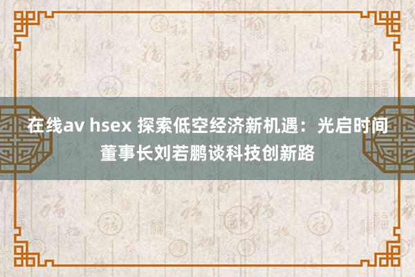 在线av hsex 探索低空经济新机遇：光启时间董事长刘若鹏谈科技创新路