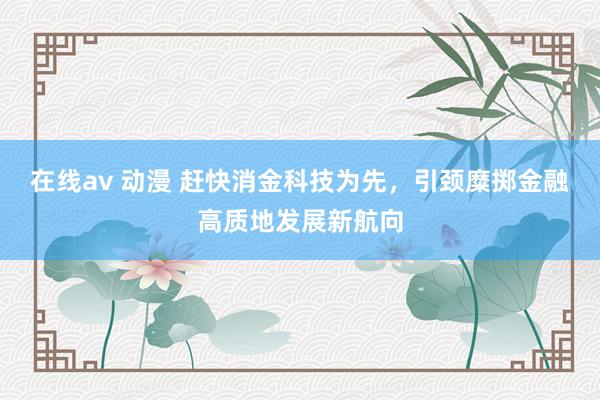 在线av 动漫 赶快消金科技为先，引颈糜掷金融高质地发展新航向