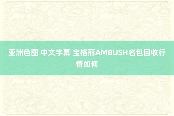 亚洲色图 中文字幕 宝格丽AMBUSH名包回收行情如何