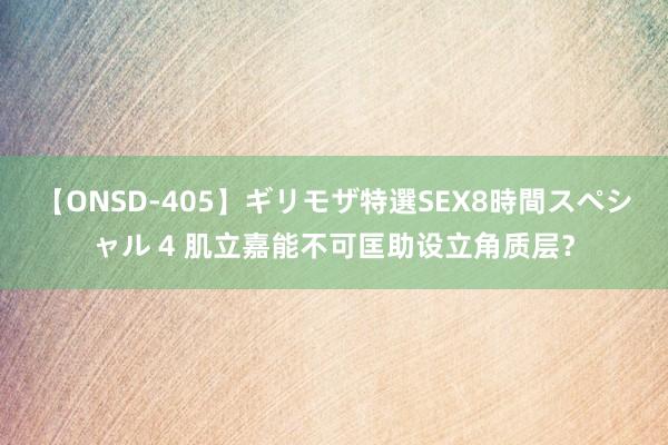 【ONSD-405】ギリモザ特選SEX8時間スペシャル 4 肌立嘉能不可匡助设立角质层？