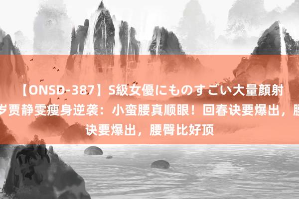 【ONSD-387】S級女優にものすごい大量顔射4時間 49岁贾静雯瘦身逆袭：小蛮腰真顺眼！回春诀要爆出，腰臀比好顶