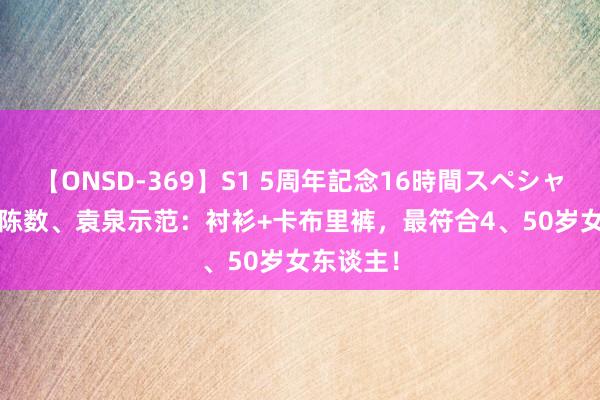 【ONSD-369】S1 5周年記念16時間スペシャル RED 陈数、袁泉示范：衬衫+卡布里裤，最符合4、50岁女东谈主！