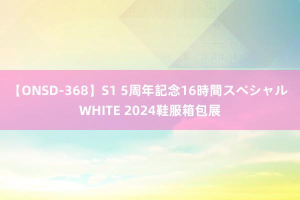 【ONSD-368】S1 5周年記念16時間スペシャル WHITE 2024鞋服箱包展