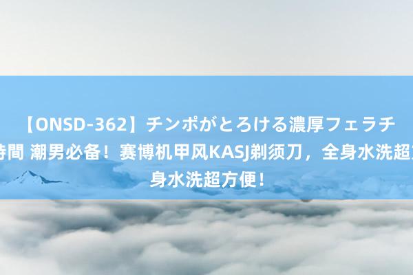 【ONSD-362】チンポがとろける濃厚フェラチオ4時間 潮男必备！赛博机甲风KASJ剃须刀，全身水洗超方便！