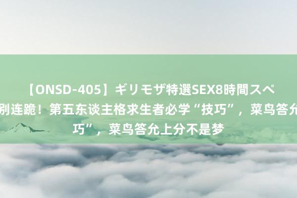 【ONSD-405】ギリモザ特選SEX8時間スペシャル 4 告别连跪！第五东谈主格求生者必学“技巧”，菜鸟答允上分不是梦