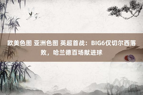 欧美色图 亚洲色图 英超首战：BIG6仅切尔西落败，哈兰德百场献进球