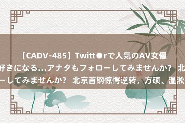 【CADV-485】Twitt●rで人気のAV女優 SNSでますますAV女優が好きになる…アナタもフォローしてみませんか？ 北京首钢惊愕逆转，方硕、温淞明慧！