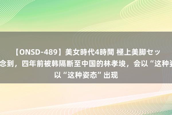 【ONSD-489】美女時代4時間 極上美脚セックス 没念念到，四年前被韩隔断至中国的林孝埈，会以“这种姿态”出现