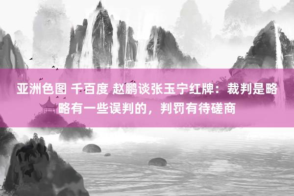 亚洲色图 千百度 赵鹏谈张玉宁红牌：裁判是略略有一些误判的，判罚有待磋商