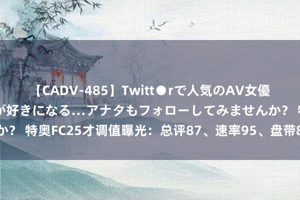 【CADV-485】Twitt●rで人気のAV女優 SNSでますますAV女優が好きになる…アナタもフォローしてみませんか？ 特奥FC25才调值曝光：总评87、速率95、盘带84、预防81、身体89