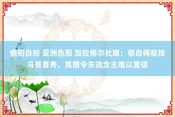 偷拍自拍 亚洲色图 加拉格尔社媒：很自得献技马竞首秀，氛围令东说念主难以置信