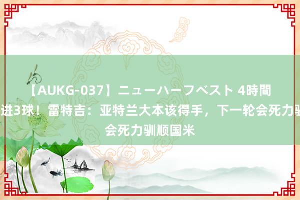 【AUKG-037】ニューハーフベスト 4時間 2轮意甲进3球！雷特吉：亚特兰大本该得手，下一轮会死力驯顺国米