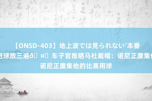 【ONSD-403】地上波では見られない‘本番’4時間 一个进球放三遍?车子官推晒马杜戴帽：诺尼正麇集他的比赛用球