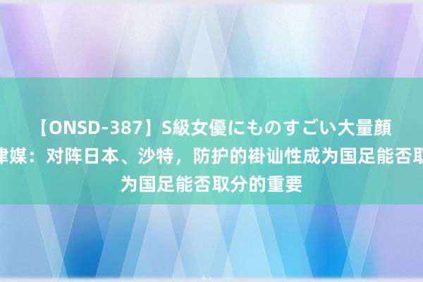 【ONSD-387】S級女優にものすごい大量顔射4時間 津媒：对阵日本、沙特，防护的褂讪性成为国足能否取分的重要