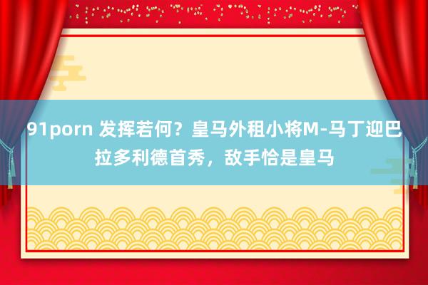 91porn 发挥若何？皇马外租小将M-马丁迎巴拉多利德首秀，敌手恰是皇马