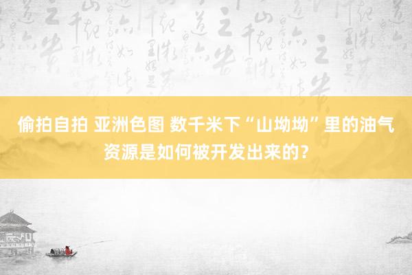 偷拍自拍 亚洲色图 数千米下“山坳坳”里的油气资源是如何被开发出来的？