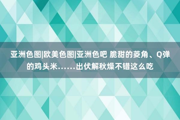 亚洲色图|欧美色图|亚洲色吧 脆甜的菱角、Q弹的鸡头米……出伏解秋燥不错这么吃