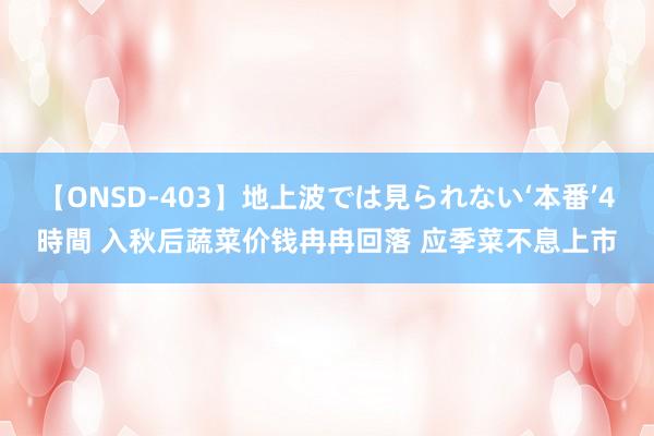 【ONSD-403】地上波では見られない‘本番’4時間 入秋后蔬菜价钱冉冉回落 应季菜不息上市