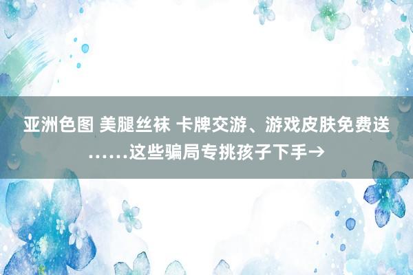 亚洲色图 美腿丝袜 卡牌交游、游戏皮肤免费送……这些骗局专挑孩子下手→