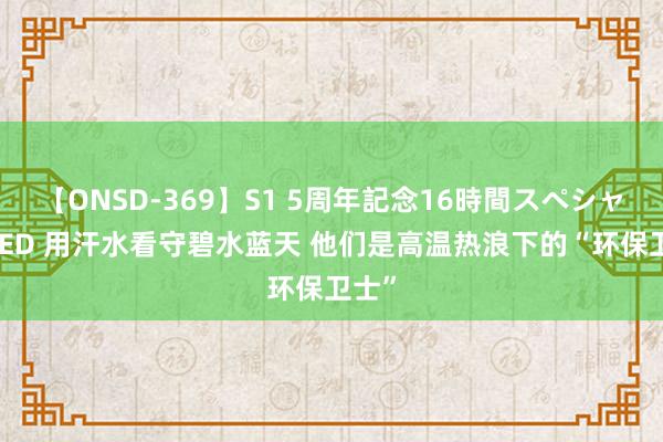 【ONSD-369】S1 5周年記念16時間スペシャル RED 用汗水看守碧水蓝天 他们是高温热浪下的“环保卫士”