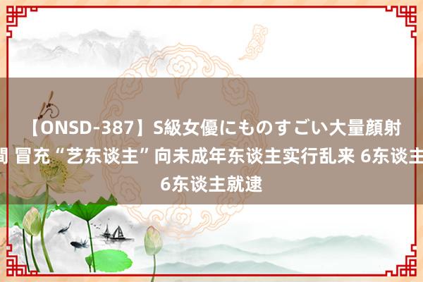 【ONSD-387】S級女優にものすごい大量顔射4時間 冒充“艺东谈主”向未成年东谈主实行乱来 6东谈主就逮