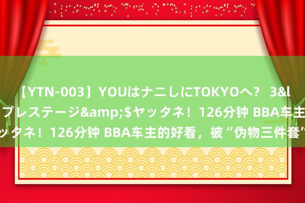 【YTN-003】YOUはナニしにTOKYOへ？ 3</a>2016-11-25プレステージ&$ヤッタネ！126分钟 BBA车主的好看，被“伪物三件套”背刺