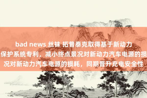 bad news 丝袜 拓普泰克取得基于新动力汽车电源保护的智能充电保护系统专利，减小终点景况对新动力汽车电源的损耗，同期晋升充电安全性