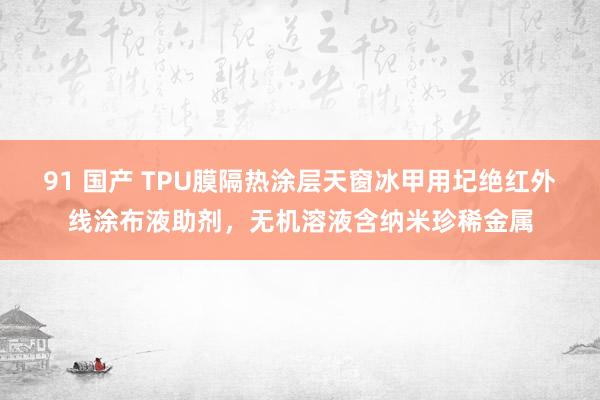 91 国产 TPU膜隔热涂层天窗冰甲用圮绝红外线涂布液助剂，无机溶液含纳米珍稀金属