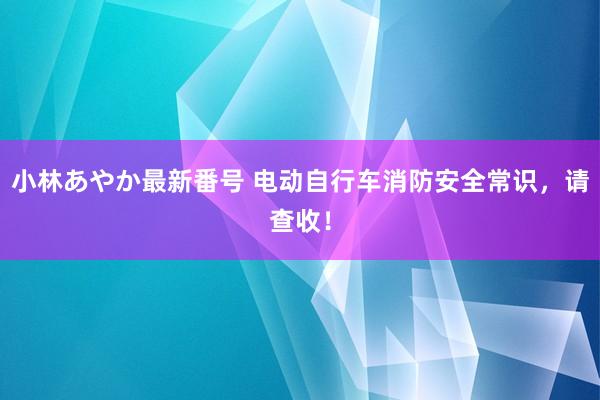 小林あやか最新番号 电动自行车消防安全常识，请查收！