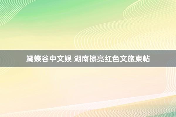 蝴蝶谷中文娱 湖南擦亮红色文旅柬帖