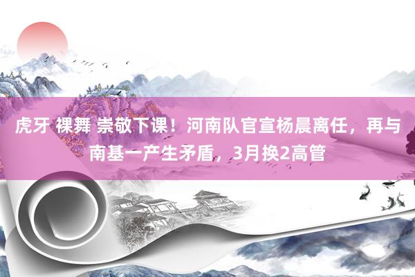 虎牙 裸舞 崇敬下课！河南队官宣杨晨离任，再与南基一产生矛盾，3月换2高管