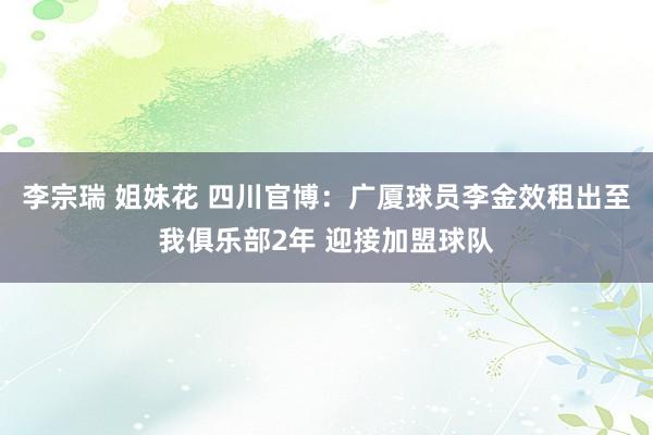 李宗瑞 姐妹花 四川官博：广厦球员李金效租出至我俱乐部2年 迎接加盟球队