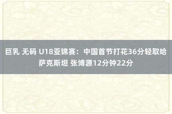 巨乳 无码 U18亚锦赛：中国首节打花36分轻取哈萨克斯坦 张博源12分钟22分