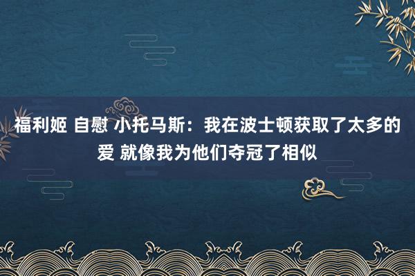 福利姬 自慰 小托马斯：我在波士顿获取了太多的爱 就像我为他们夺冠了相似