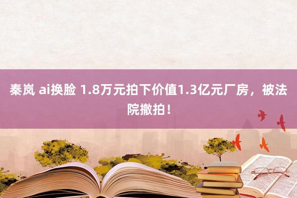 秦岚 ai换脸 1.8万元拍下价值1.3亿元厂房，被法院撤拍！