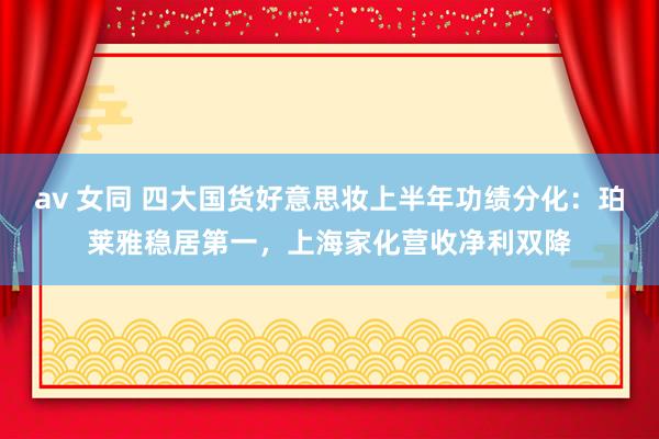 av 女同 四大国货好意思妆上半年功绩分化：珀莱雅稳居第一，上海家化营收净利双降