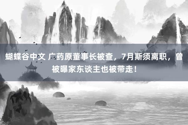 蝴蝶谷中文 广药原董事长被查，7月斯须离职，曾被曝家东谈主也被带走！