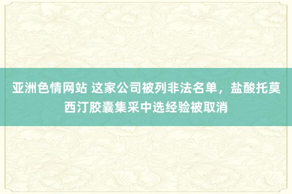 亚洲色情网站 这家公司被列非法名单，盐酸托莫西汀胶囊集采中选经验被取消