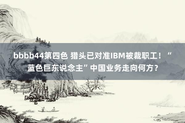 bbbb44第四色 猎头已对准IBM被裁职工！“蓝色巨东说念主”中国业务走向何方？