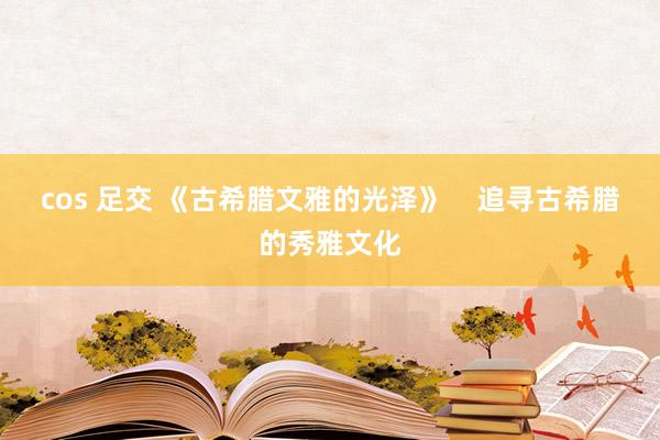 cos 足交 《古希腊文雅的光泽》    追寻古希腊的秀雅文化