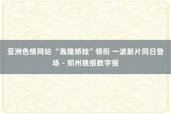 亚洲色情网站 “轰隆娇娃”领衔 一波新片同日登场－郑州晚报数字报