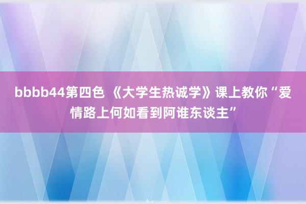 bbbb44第四色 《大学生热诚学》课上教你“爱情路上何如看到阿谁东谈主”