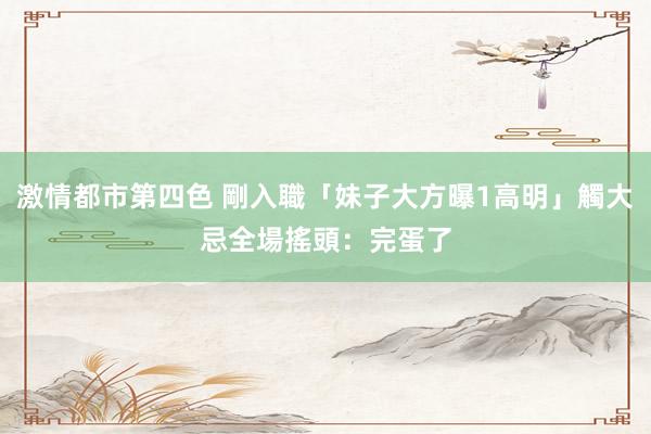 激情都市第四色 剛入職「妹子大方曝1高明」觸大忌　全場搖頭：完蛋了