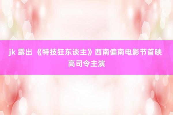 jk 露出 《特技狂东谈主》西南偏南电影节首映 高司令主演