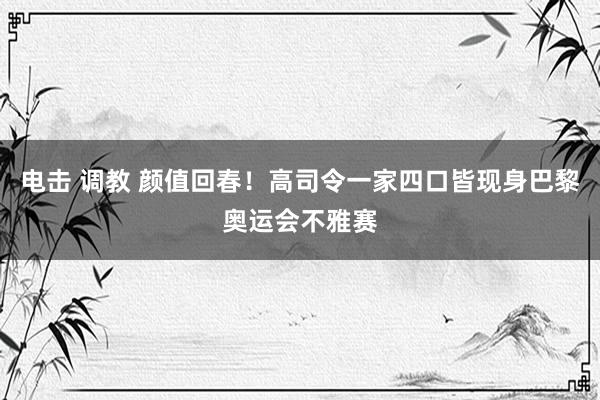 电击 调教 颜值回春！高司令一家四口皆现身巴黎奥运会不雅赛